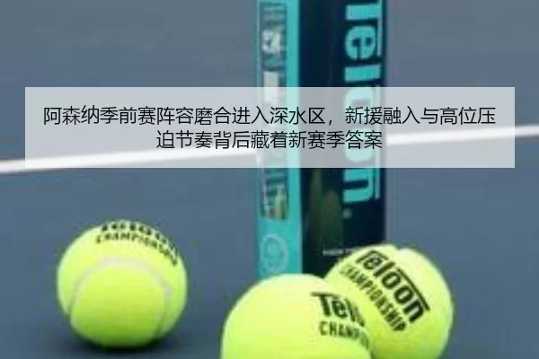 阿森纳季前赛阵容磨合进入深水区，新援融入与高位压迫节奏背后藏着新赛季答案